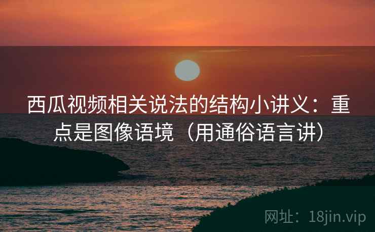 西瓜视频相关说法的结构小讲义：重点是图像语境（用通俗语言讲）