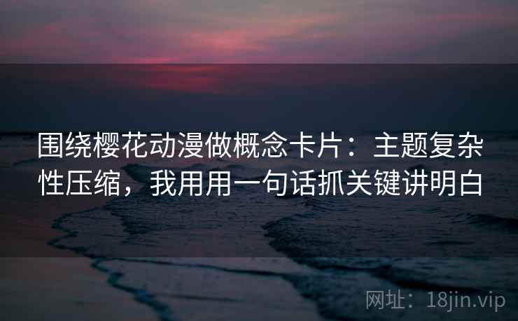 围绕樱花动漫做概念卡片：主题复杂性压缩，我用用一句话抓关键讲明白