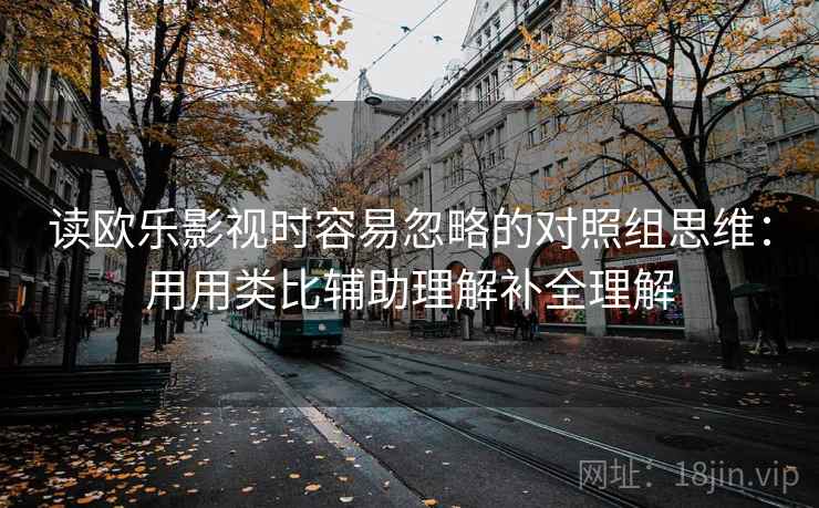 读欧乐影视时容易忽略的对照组思维：用用类比辅助理解补全理解
