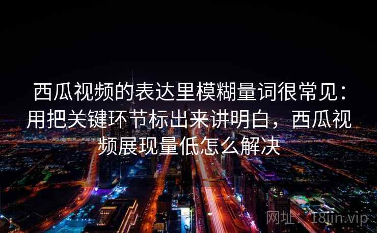 西瓜视频的表达里模糊量词很常见：用把关键环节标出来讲明白，西瓜视频展现量低怎么解决