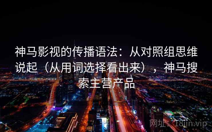神马影视的传播语法：从对照组思维说起（从用词选择看出来），神马搜索主营产品