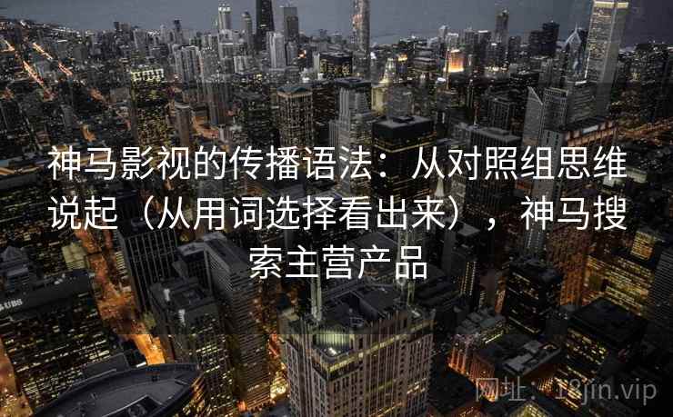 神马影视的传播语法：从对照组思维说起（从用词选择看出来），神马搜索主营产品